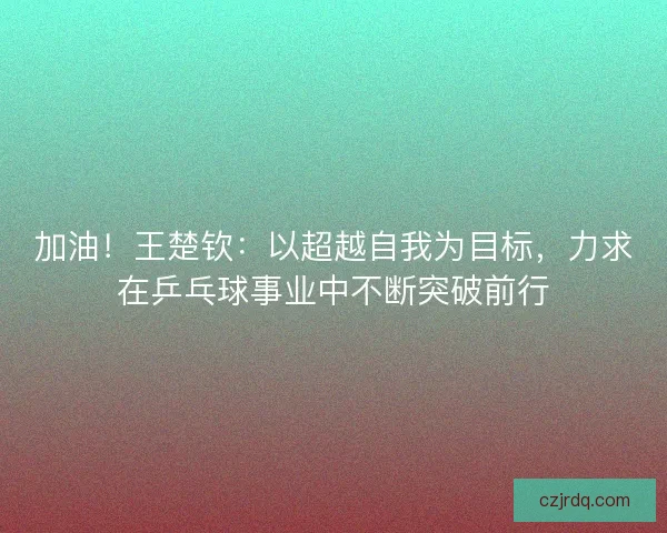 加油！王楚钦：以超越自我为目标，力求在乒乓球事业中不断突破前行