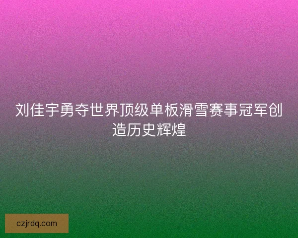 刘佳宇勇夺世界顶级单板滑雪赛事冠军创造历史辉煌