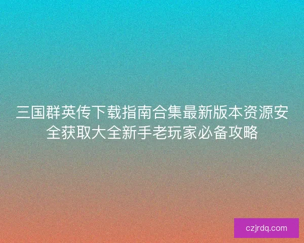 三国群英传下载指南合集最新版本资源安全获取大全新手老玩家必备攻略