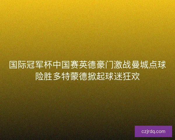 国际冠军杯中国赛英德豪门激战曼城点球险胜多特蒙德掀起球迷狂欢